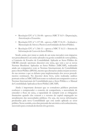  Resolução CFC nº 1.136-08 – aprova a NBC T 16.9 – Depreciação, 
12 
Amortização e Exaustão; 
 Resolução CFC nº 1.137-08 – aprova a NBC T 16.10 – Avaliação e 
Mensuração de Ativos e Passivos em Entidades do Setor Público. 
 Resolução CFC nº 1.366-11 – aprova a NBC T 16.11 – Sistema de 
Informação de Custos do Setor Público. 
Sendo assim, por tratar-se ainda de um tema inovador com impactos 
nos procedimentos até então adotados na gestão contábil do setor público, 
a Comissão de Estudos de Contabilidade Aplicada ao Setor Público do 
CRCRS entende oportuno discorrer este tema, que vem a ser as novas 
Normas Brasileiras Aplicadas ao Setor Público (NBCASP), realizando 
ainda um comparativo com as Normas Internacionais de Contabilidade 
para o Setor Público (IPSAS), mesmo que alterações ainda estejam ocorren-do 
nas normas e que os debates para implementação dos novos procedi-mentos 
continuem. No decorrer deste livro, serão realizadas análises 
pontuais sobre as NBCASP, bem como se realizará um comparativo com as 
Normas Internacionais de Contabilidade para o Setor Público e o Manual 
de Contabilidade Aplicada ao Setor Público (MCASP). 
Ainda é importante destacar que os contadores públicos precisam 
conhecer e compreender o conceito de competência, a necessidade de 
entender o fluxo de caixa, a capacidade de cumprir com as obrigações 
financeiras quando elas vencem e o retorno do capital empregado no 
atendimento das necessidades públicas. Ou seja, são novas informações 
produzidas pela nova Contabilidade que está sendo aplicada ao setor 
público. Nesse sentido, esta obra pretende dar um início a tal conhecimento, 
necessário para a tomada de decisão dos gestores. 
 
