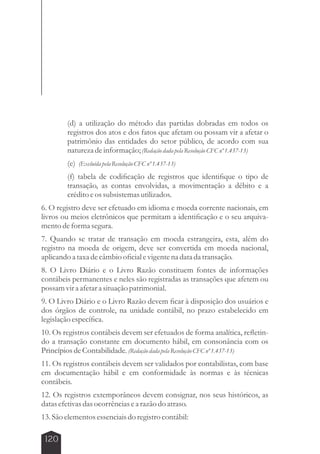 120 
(d) a utilização do método das partidas dobradas em todos os 
registros dos atos e dos fatos que afetam ou possam vir a afetar o 
patrimônio das entidades do setor público, de acordo com sua 
natureza de informação; (Redação dada pela Resolução CFC nº 1.437-13) 
(e) (Excluída pela Resolução CFC nº 1.437-13) 
(f) tabela de codificação de registros que identifique o tipo de 
transação, as contas envolvidas, a movimentação a débito e a 
crédito e os subsistemas utilizados. 
6. O registro deve ser efetuado em idioma e moeda corrente nacionais, em 
livros ou meios eletrônicos que permitam a identificação e o seu arquiva-mento 
de forma segura. 
7. Quando se tratar de transação em moeda estrangeira, esta, além do 
registro na moeda de origem, deve ser convertida em moeda nacional, 
aplicando a taxa de câmbio oficial e vigente na data da transação. 
8. O Livro Diário e o Livro Razão constituem fontes de informações 
contábeis permanentes e neles são registradas as transações que afetem ou 
possam vir a afetar a situação patrimonial. 
9. O Livro Diário e o Livro Razão devem ficar à disposição dos usuários e 
dos órgãos de controle, na unidade contábil, no prazo estabelecido em 
legislação específica. 
10. Os registros contábeis devem ser efetuados de forma analítica, refletin-do 
a transação constante em documento hábil, em consonância com os 
Princípios de Contabilidade. (Redação dada pela Resolução CFC nº 1.437-13) 
11. Os registros contábeis devem ser validados por contabilistas, com base 
em documentação hábil e em conformidade às normas e às técnicas 
contábeis. 
12. Os registros extemporâneos devem consignar, nos seus históricos, as 
datas efetivas das ocorrências e a razão do atraso. 
13. São elementos essenciais do registro contábil: 
 