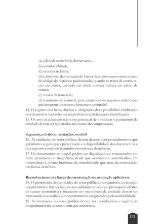 (a) a data da ocorrência da transação; 
(b) a conta debitada; 
(c) a conta creditada; 
(d) o histórico da transação de forma descritiva ou por meio do uso 
de código de histórico padronizado, quando se tratar de escritura-ção 
eletrônica, baseado em tabela auxiliar inclusa em plano de 
contas; 
(e) o valor da transação; 
(f) o número de controle para identificar os registros eletrônicos 
que integram um mesmo lançamento contábil. 
14. O registro dos bens, direitos e obrigações deve possibilitar a indicação 
dos elementos necessários à sua perfeita caracterização e identificação. 
15. Os atos da administração com potencial de modificar o patrimônio da 
entidade devem ser registrados nas contas de compensação. 
Segurança da documentação contábil 
16. As entidades do setor público devem desenvolver procedimentos que 
garantam a segurança, a preservação e a disponibilidade dos documentos e 
dos registros contábeis mantidos em sistemas eletrônicos. 
17. Os documentos em papel podem ser digitalizados e armazenados em 
meio eletrônico ou magnético, desde que assinados e autenticados, em 
observância à norma brasileira de contabilidade que trata da escrituração 
em forma eletrônica. 
Reconhecimento e bases de mensuração ou avaliação aplicáveis 
18. O patrimônio das entidades do setor público, o orçamento, a execução 
orçamentária e financeira e os atos administrativos que provoquem efeitos 
de caráter econômico e financeiro no patrimônio da entidade devem ser 
mensurados ou avaliados monetariamente e registrados pela contabilidade. 
19. As transações no setor público devem ser reconhecidas e registradas 
integralmente no momento em que ocorrerem. 
121 
 