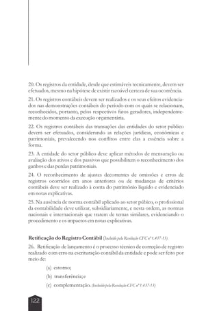 20. Os registros da entidade, desde que estimáveis tecnicamente, devem ser 
efetuados, mesmo na hipótese de existir razoável certeza de sua ocorrência. 
21. Os registros contábeis devem ser realizados e os seus efeitos evidencia-dos 
nas demonstrações contábeis do período com os quais se relacionam, 
reconhecidos, portanto, pelos respectivos fatos geradores, independente-mente 
122 
do momento da execução orçamentária. 
22. Os registros contábeis das transações das entidades do setor público 
devem ser efetuados, considerando as relações jurídicas, econômicas e 
patrimoniais, prevalecendo nos conflitos entre elas a essência sobre a 
forma. 
23. A entidade do setor público deve aplicar métodos de mensuração ou 
avaliação dos ativos e dos passivos que possibilitem o reconhecimento dos 
ganhos e das perdas patrimoniais. 
24. O reconhecimento de ajustes decorrentes de omissões e erros de 
registros ocorridos em anos anteriores ou de mudanças de critérios 
contábeis deve ser realizado à conta do patrimônio líquido e evidenciado 
em notas explicativas. 
25. Na ausência de norma contábil aplicado ao setor púbico, o profissional 
da contabilidade deve utilizar, subsidiariamente, e nesta ordem, as normas 
nacionais e internacionais que tratem de temas similares, evidenciando o 
procedimento e os impactos em notas explicativas. 
Retificação do Registro Contábil (Incluído pela Resolução CFC nº 1.437-13) 
26. Retificação de lançamento é o processo técnico de correção de registro 
realizado com erro na escrituração contábil da entidade e pode ser feito por 
meio de: 
(a) estorno; 
(b) transferência; e 
(c) complementação. (Incluído pela Resolução CFC nº 1.437-13) 
 