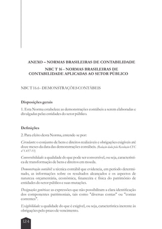ANEXO – NORMAS BRASILEIRAS DE CONTABILIDADE 
124 
NBC T 16 - NORMAS BRASILEIRAS DE 
CONTABILIDADE APLICADAS AO SETOR PÚBLICO 
NBC T 16.6 - DEMONSTRAÇÕES CONTÁBEIS 
Disposições gerais 
1. Esta Norma estabelece as demonstrações contábeis a serem elaboradas e 
divulgadas pelas entidades do setor público. 
Definições 
2. Para efeito desta Norma, entende-se por: 
Circulante: o conjunto de bens e direitos realizáveis e obrigações exigíveis até 
doze meses da data das demonstrações contábeis. (Redação dada pela Resolução CFC 
nº 1.437-13) 
Conversibilidade: a qualidade do que pode ser conversível, ou seja, característi-ca 
de transformação de bens e direitos em moeda. 
Demonstração contábil: a técnica contábil que evidencia, em período determi-nado, 
as informações sobre os resultados alcançados e os aspectos de 
natureza orçamentária, econômica, financeira e física do patrimônio de 
entidades do setor público e suas mutações. 
Designações genéricas: as expressões que não possibilitam a clara identificação 
dos componentes patrimoniais, tais como diversas contas ou contas 
correntes. 
Exigibilidade: a qualidade do que é exigível, ou seja, característica inerente às 
obrigações pelo prazo de vencimento. 
 