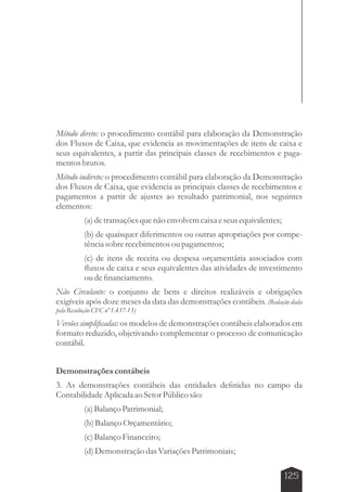 Método direto: o procedimento contábil para elaboração da Demonstração 
dos Fluxos de Caixa, que evidencia as movimentações de itens de caixa e 
seus equivalentes, a partir das principais classes de recebimentos e paga-mentos 
125 
brutos. 
Método indireto: o procedimento contábil para elaboração da Demonstração 
dos Fluxos de Caixa, que evidencia as principais classes de recebimentos e 
pagamentos a partir de ajustes ao resultado patrimonial, nos seguintes 
elementos: 
(a) de transações que não envolvem caixa e seus equivalentes; 
(b) de quaisquer diferimentos ou outras apropriações por compe-tência 
sobre recebimentos ou pagamentos; 
(c) de itens de receita ou despesa orçamentária associados com 
fluxos de caixa e seus equivalentes das atividades de investimento 
ou de financiamento. 
Não Circulante: o conjunto de bens e direitos realizáveis e obrigações 
exigíveis após doze meses da data das demonstrações contábeis. (Redação dada 
pela Resolução CFC nº 1.437-13) 
Versões simplificadas: os modelos de demonstrações contábeis elaborados em 
formato reduzido, objetivando complementar o processo de comunicação 
contábil. 
Demonstrações contábeis 
3. As demonstrações contábeis das entidades definidas no campo da 
Contabilidade Aplicada ao Setor Público são: 
(a) Balanço Patrimonial; 
(b) Balanço Orçamentário; 
(c) Balanço Financeiro; 
(d) Demonstração das Variações Patrimoniais; 
 
