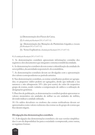 126 
(e) Demonstração dos Fluxos de Caixa; 
(f) (Excluída pela Resolução CFC nº 1.437-13) 
(g) Demonstração das Mutações do Patrimônio Líquido; e (Incluída 
pela Resolução CFC nº 1.437-13) 
(h) Notas Explicativas. (Incluída pela Resolução CFC nº 1.437-13) 
4. (Excluído pela Resolução CFC nº 1.437-13) 
5. As demonstrações contábeis apresentam informações extraídas dos 
registros e dos documentos que integram o sistema contábil da entidade. 
6. As demonstrações contábeis devem conter a identificação da entidade do 
setor público, da autoridade responsável e do contabilista. 
7. As demonstrações contábeis devem ser divulgadas com a apresentação 
dos valores correspondentes ao período anterior. 
8. Nas demonstrações contábeis, as contas semelhantes podem ser agrupa-das; 
os pequenos saldos podem ser agregados, desde que indicada a sua 
natureza e não ultrapassem 10% (dez por cento) do valor do respectivo 
grupo de contas, sendo vedadas a compensação de saldos e a utilização de 
designações genéricas. 
9. Para fins de publicação, as demonstrações contábeis podem apresentar os 
valores monetários em unidades de milhar ou em unidades de milhão, 
devendo indicar a unidade utilizada. 
10. Os saldos devedores ou credores das contas retificadoras devem ser 
apresentados como valores redutores das contas ou do grupo de contas que 
lhes deram origem. 
Divulgação das demonstrações contábeis 
11. A divulgação das demonstrações contábeis e de suas versões simplifica-das 
é o ato de disponibilizá-las para a sociedade e compreende, entre outras, 
as seguintes formas: 
 