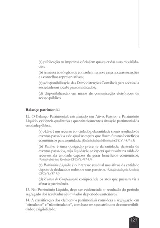 (a) publicação na imprensa oficial em qualquer das suas modalida-des; 
(b) remessa aos órgãos de controle interno e externo, a associações 
e a conselhos representativos; 
(c) a disponibilização das Demonstrações Contábeis para acesso da 
sociedade em local e prazos indicados; 
(d) disponibilização em meios de comunicação eletrônicos de 
acesso público. 
Balanço patrimonial 
12. O Balanço Patrimonial, estruturado em Ativo, Passivo e Patrimônio 
Líquido, evidencia qualitativa e quantitativamente a situação patrimonial da 
entidade pública: 
(a) Ativo: é um recurso controlado pela entidade como resultado de 
eventos passados e do qual se espera que fluam futuros benefícios 
econômicos para a entidade; (Redação dada pela Resolução CFC nº 1.437-13) 
(b) Passivo: é uma obrigação presente da entidade, derivada de 
eventos passados, cuja liquidação se espera que resulte na saída de 
recursos da entidade capazes de gerar benefícios econômicos; 
(Redação dada pela Resolução CFC nº 1.437-13) 
(c) Patrimônio Líquido: é o interesse residual nos ativos da entidade 
depois de deduzidos todos os seus passivos. (Redação dada pela Resolução 
CFC nº 1.437-13) 
(d) Contas de Compensação: compreende os atos que possam vir a 
afetar o patrimônio. 
13. No Patrimônio Líquido, deve ser evidenciado o resultado do período 
segregado dos resultados acumulados de períodos anteriores. 
14. A classificação dos elementos patrimoniais considera a segregação em 
“circulante” e “não circulante”, com base em seus atributos de conversibili-dade 
127 
e exigibilidade. 
 