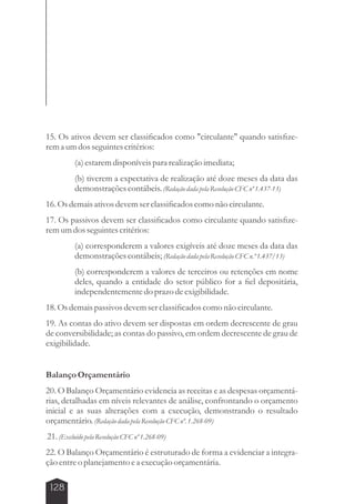 15. Os ativos devem ser classificados como circulante quando satisfize-rem 
a um dos seguintes critérios: 
128 
(a) estarem disponíveis para realização imediata; 
(b) tiverem a expectativa de realização até doze meses da data das 
demonstrações contábeis. (Redação dada pela Resolução CFC nº 1.437-13) 
16. Os demais ativos devem ser classificados como não circulante. 
17. Os passivos devem ser classificados como circulante quando satisfize-rem 
um dos seguintes critérios: 
(a) corresponderem a valores exigíveis até doze meses da data das 
demonstrações contábeis; (Redação dada pela Resolução CFC n.º 1.437/13) 
(b) corresponderem a valores de terceiros ou retenções em nome 
deles, quando a entidade do setor público for a fiel depositária, 
independentemente do prazo de exigibilidade. 
18. Os demais passivos devem ser classificados como não circulante. 
19. As contas do ativo devem ser dispostas em ordem decrescente de grau 
de conversibilidade; as contas do passivo, em ordem decrescente de grau de 
exigibilidade. 
Balanço Orçamentário 
20. O Balanço Orçamentário evidencia as receitas e as despesas orçamentá-rias, 
detalhadas em níveis relevantes de análise, confrontando o orçamento 
inicial e as suas alterações com a execução, demonstrando o resultado 
orçamentário. (Redação dada pela Resolução CFC nº. 1.268-09) 
21. (Excluído pela Resolução CFC nº 1.268-09) 
22. O Balanço Orçamentário é estruturado de forma a evidenciar a integra-ção 
entre o planejamento e a execução orçamentária. 
 