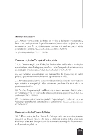 Balanço Financeiro 
23. O Balanço Financeiro evidencia as receitas e despesas orçamentárias, 
bem como os ingressos e dispêndios extraorçamentários, conjugados com 
os saldos de caixa do exercício anterior e os que se transferem para o início 
do exercício seguinte. (Redação dada pela Resolução CFC nº. 1.268-09) 
24. (Excluído pela Resolução CFC nº. 1.268-09) 
Demonstração das Variações Patrimoniais 
25. A Demonstração das Variações Patrimoniais evidencia as variações 
quantitativas, o resultado patrimonial e as variações qualitativas decorrentes 
da execução orçamentária. (Redação dada pela Resolução CFC nº. 1.268-09) 
26. As variações quantitativas são decorrentes de transações no setor 
público que aumentam ou diminuem o patrimônio líquido. 
27. As variações qualitativas são decorrentes de transações no setor público 
que alteram a composição dos elementos patrimoniais sem afetar o 
patrimônio líquido. 
28. Para fins de apresentação na Demonstração das Variações Patrimoniais, 
as variações devem ser segregadas em quantitativas e qualitativas. (Redação dada 
pela Resolução CFC nº. 1.268-09) 
29. O resultado patrimonial do período é apurado pelo confronto entre as 
variações quantitativas aumentativas e diminutivas. (Redação dada pela Resolução 
CFC nº. 1.268-09) 
Demonstração dos Fluxos de Caixa 
30. A Demonstração dos Fluxos de Caixa permite aos usuários projetar 
cenários de fluxos futuros de caixa e elaborar análise sobre eventuais 
mudanças em torno da capacidade de manutenção do regular financiamen-to 
dos serviços públicos. 
129 
 