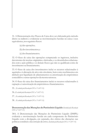 31. A Demonstração dos Fluxos de Caixa deve ser elaborada pelo método 
direto ou indireto e evidenciar as movimentações havidas no caixa e seus 
equivalentes, nos seguintes fluxos: 
130 
(a) das operações; 
(b) dos investimentos; e 
(c) dos financiamentos. 
32. O fluxo de caixa das operações compreende os ingressos, inclusive 
decorrentes de receitas originárias e derivadas, e os desembolsos relaciona-dos 
com a ação pública e os demais fluxos que não se qualificam como de 
investimento ou financiamento. 
33. O fluxo de caixa dos investimentos inclui os recursos relacionados à 
aquisição e à alienação de ativo não circulante, bem como recebimentos em 
dinheiro por liquidação de adiantamentos ou amortização de empréstimos 
concedidos e outras operações da mesma natureza. 
34. O fluxo de caixa dos financiamentos inclui os recursos relacionados à 
captação e à amortização de empréstimos e financiamentos. 
35. (Excluído pela Resolução CFC n.º 1.437-13) 
36. (Excluído pela Resolução CFC n.º 1.437-13) 
37. (Excluído pela Resolução CFC n.º 1.437-13) 
38. (Excluído pela Resolução CFC n.º 1.437-13) 
Demonstração das Mutações do Patrimônio Líquido (Incluído pela Resolução 
CFC n.º 1.437-13) 
38A. A Demonstração das Mutações do Patrimônio Líquido (DMPL) 
evidencia a movimentação havida em cada componente do Patrimônio 
Líquido com a divulgação, em separado, dos efeitos das alterações nas 
políticas contábeis e da correção de erros. (Incluído pela Resolução CFC n.º 1.437-13) 
 
