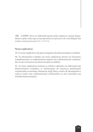 38B. A DMPL deve ser elaborada apenas pelas empresas estatais depen-dentes 
e pelos entes que as incorporarem no processo de consolidação das 
131 
contas. (Incluído pela Resolução CFC n.º 1.437-13) 
Notas explicativas 
39. As notas explicativas são parte integrante das demonstrações contábeis. 
40. As informações contidas nas notas explicativas devem ser relevantes, 
complementares ou suplementares àquelas não suficientemente evidencia-das 
ou não constantes nas demonstrações contábeis. 
41. As notas explicativas incluem os critérios utilizados na elaboração das 
demonstrações contábeis, as informações de naturezas patrimonial, 
orçamentária, econômica, financeira, legal, física, social e de desempenho e 
outros eventos não suficientemente evidenciados ou não constantes nas 
referidas demonstrações. 
 