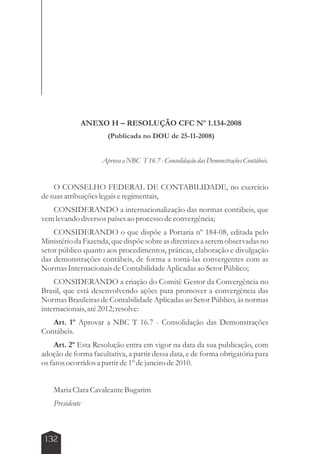 132 
ANEXO H – RESOLUÇÃO CFC Nº 1.134-2008 
(Publicada no DOU de 25-11-2008) 
Aprova a NBC T 16.7 - Consolidação das Demonstrações Contábeis. 
O CONSELHO FEDERAL DE CONTABILIDADE, no exercício 
de suas atribuições legais e regimentais, 
CONSIDERANDO a internacionalização das normas contábeis, que 
vem levando diversos países ao processo de convergência; 
CONSIDERANDO o que dispõe a Portaria nº 184-08, editada pelo 
Ministério da Fazenda, que dispõe sobre as diretrizes a serem observadas no 
setor público quanto aos procedimentos, práticas, elaboração e divulgação 
das demonstrações contábeis, de forma a torná-las convergentes com as 
Normas Internacionais de Contabilidade Aplicadas ao Setor Público; 
CONSIDERANDO a criação do Comitê Gestor da Convergência no 
Brasil, que está desenvolvendo ações para promover a convergência das 
Normas Brasileiras de Contabilidade Aplicadas ao Setor Público, às normas 
internacionais, até 2012; resolve: 
Art. 1º Aprovar a NBC T 16.7 - Consolidação das Demonstrações 
Contábeis. 
Art. 2º Esta Resolução entra em vigor na data da sua publicação, com 
adoção de forma facultativa, a partir dessa data, e de forma obrigatória para 
os fatos ocorridos a partir de 1º de janeiro de 2010. 
Maria Clara Cavalcante Bugarim 
Presidente 
 