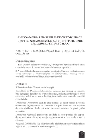 ANEXO – NORMAS BRASILEIRAS DE CONTABILIDADE 
NBC T 16 - NORMAS BRASILEIRAS DE CONTABILIDADE 
133 
APLICADAS AO SETOR PÚBLICO 
NBC T 16.7 - CONSOLIDAÇÃO DAS DEMONSTRAÇÕES 
CONTÁBEIS 
Disposições gerais 
1. Esta Norma estabelece conceitos, abrangência e procedimentos para 
consolidação das demonstrações contábeis no setor público. 
2. A consolidação das demonstrações contábeis objetiva o conhecimento e 
a disponibilização de macroagregados do setor público, a visão global do 
resultado e a instrumentalização do controle social. 
Definições 
3. Para efeito desta Norma, entende-se por: 
Consolidação das Demonstrações Contábeis: o processo que ocorre pela soma ou 
pela agregação de saldos ou grupos de contas, excluídas as transações entre 
entidades incluídas na consolidação, formando uma unidade contábil 
consolidada. 
Dependência Orçamentária: quando uma entidade do setor público necessita 
de recursos orçamentários de outra entidade para financiar a manutenção 
de suas atividades, desde que não represente aumento de participação 
acionária. 
Dependência Regimental: quando uma entidade do setor público não depen-dente 
orçamentariamente esteja regimentalmente vinculada a outra 
entidade. 
Relação de Dependência: a que ocorre quando há dependência orçamentária ou 
regimental entre as entidades do setor público. 
 