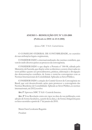 135 
ANEXO I – RESOLUÇÃO CFC Nº 1.135-2008 
(Publicada no DOU de 25-11-2008) 
Aprova a NBC T 16.8 - Controle Interno. 
O CONSELHO FEDERAL DE CONTABILIDADE, no exercício 
de suas atribuições legais e regimentais, 
CONSIDERANDO a internacionalização das normas contábeis, que 
vem levando diversos países ao processo de convergência; 
CONSIDERANDO o que dispõe a Portaria nº 184-08, editada pelo 
Ministério da Fazenda, que dispõe sobre as diretrizes a serem observadas no 
setor público quanto aos procedimentos, práticas, elaboração e divulgação 
das demonstrações contábeis, de forma a torná-las convergentes com as 
Normas Internacionais de Contabilidade Aplicadas ao Setor Público; 
CONSIDERANDO a criação do Comitê Gestor da Convergência no 
Brasil, que está desenvolvendo ações para promover a convergência das 
Normas Brasileiras de Contabilidade Aplicada ao Setor Público, às normas 
internacionais, até 2012; resolve: 
Art. 1º Aprovar a NBC T 16.8 - Controle Interno. 
Art. 2º Esta Resolução entra em vigor na data da sua publicação, com 
adoção de forma facultativa, a partir dessa data, e de forma obrigatória para 
os fatos ocorridos a partir de 1º de janeiro de 2010. 
Maria Clara Cavalcante Bugarim 
Presidente 
 