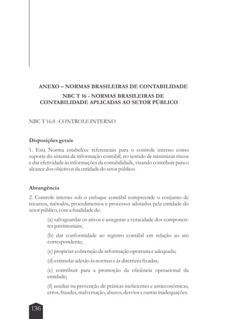 ANEXO – NORMAS BRASILEIRAS DE CONTABILIDADE 
136 
NBC T 16 - NORMAS BRASILEIRAS DE 
CONTABILIDADE APLICADAS AO SETOR PÚBLICO 
NBC T 16.8 - CONTROLE INTERNO 
Disposições gerais 
1. Esta Norma estabelece referenciais para o controle interno como 
suporte do sistema de informação contábil, no sentido de minimizar riscos 
e dar efetividade às informações da contabilidade, visando contribuir para o 
alcance dos objetivos da entidade do setor público. 
Abrangência 
2. Controle interno sob o enfoque contábil compreende o conjunto de 
recursos, métodos, procedimentos e processos adotados pela entidade do 
setor público, com a finalidade de: 
(a) salvaguardar os ativos e assegurar a veracidade dos componen-tes 
patrimoniais; 
(b) dar conformidade ao registro contábil em relação ao ato 
correspondente; 
(c) propiciar a obtenção de informação oportuna e adequada; 
(d) estimular adesão às normas e às diretrizes fixadas; 
(e) contribuir para a promoção da eficiência operacional da 
entidade; 
(f) auxiliar na prevenção de práticas ineficientes e antieconômicas, 
erros, fraudes, malversação, abusos, desvios e outras inadequações. 
 