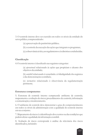3. O controle interno deve ser exercido em todos os níveis da entidade do 
setor público, compreendendo: 
(a) a preservação do patrimônio público; 
(b) o controle da execução das ações que integram os programas; 
(c) a observância às leis, aos regulamentos e às diretrizes estabelecidas. 
137 
Classificação 
4. O controle interno é classificado nas seguintes categorias: 
(a) operacional: relacionado às ações que propiciam o alcance dos 
objetivos da entidade; 
(b) contábil: relacionado à veracidade e à fidedignidade dos registros 
e das demonstrações contábeis; 
(c) normativo: relacionado à observância da regulamentação 
pertinente. 
Estrutura e componentes 
5. Estrutura de controle interno compreende ambiente de controle; 
mapeamento e avaliação de riscos; procedimentos de controle; informação 
e comunicação; e monitoramento. 
6. O ambiente de controle deve demonstrar o grau de comprometimento 
em todos os níveis da administração com a qualidade do controle interno 
em seu conjunto. 
7. Mapeamento de riscos é a identificação dos eventos ou das condições que 
podem afetar a qualidade da informação contábil. 
8. Avaliação de riscos corresponde à análise da relevância dos riscos 
identificados, incluindo: 
 