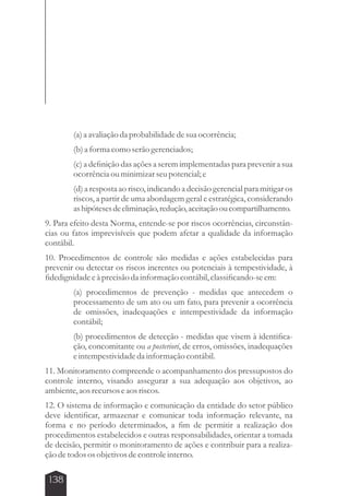 138 
(a) a avaliação da probabilidade de sua ocorrência; 
(b) a forma como serão gerenciados; 
(c) a definição das ações a serem implementadas para prevenir a sua 
ocorrência ou minimizar seu potencial; e 
(d) a resposta ao risco, indicando a decisão gerencial para mitigar os 
riscos, a partir de uma abordagem geral e estratégica, considerando 
as hipóteses de eliminação, redução, aceitação ou compartilhamento. 
9. Para efeito desta Norma, entende-se por riscos ocorrências, circunstân-cias 
ou fatos imprevisíveis que podem afetar a qualidade da informação 
contábil. 
10. Procedimentos de controle são medidas e ações estabelecidas para 
prevenir ou detectar os riscos inerentes ou potenciais à tempestividade, à 
fidedignidade e à precisão da informação contábil, classificando-se em: 
(a) procedimentos de prevenção - medidas que antecedem o 
processamento de um ato ou um fato, para prevenir a ocorrência 
de omissões, inadequações e intempestividade da informação 
contábil; 
(b) procedimentos de detecção - medidas que visem à identifica-ção, 
concomitante ou a posteriori, de erros, omissões, inadequações 
e intempestividade da informação contábil. 
11. Monitoramento compreende o acompanhamento dos pressupostos do 
controle interno, visando assegurar a sua adequação aos objetivos, ao 
ambiente, aos recursos e aos riscos. 
12. O sistema de informação e comunicação da entidade do setor público 
deve identificar, armazenar e comunicar toda informação relevante, na 
forma e no período determinados, a fim de permitir a realização dos 
procedimentos estabelecidos e outras responsabilidades, orientar a tomada 
de decisão, permitir o monitoramento de ações e contribuir para a realiza-ção 
de todos os objetivos de controle interno. 
 