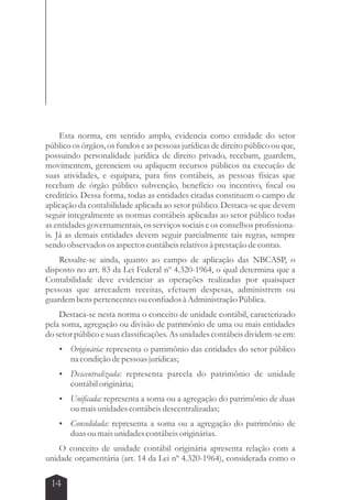 Esta norma, em sentido amplo, evidencia como entidade do setor 
público os órgãos, os fundos e as pessoas jurídicas de direito público ou que, 
possuindo personalidade jurídica de direito privado, recebam, guardem, 
movimentem, gerenciem ou apliquem recursos públicos na execução de 
suas atividades, e equipara, para fins contábeis, as pessoas físicas que 
recebam de órgão público subvenção, benefício ou incentivo, fiscal ou 
creditício. Dessa forma, todas as entidades citadas constituem o campo de 
aplicação da contabilidade aplicada ao setor público. Destaca-se que devem 
seguir integralmente as normas contábeis aplicadas ao setor público todas 
as entidades governamentais, os serviços sociais e os conselhos profissiona-is. 
Já as demais entidades devem seguir parcialmente tais regras, sempre 
sendo observados os aspectos contábeis relativos à prestação de contas. 
Ressalte-se ainda, quanto ao campo de aplicação das NBCASP, o 
disposto no art. 83 da Lei Federal nº 4.320-1964, o qual determina que a 
Contabilidade deve evidenciar as operações realizadas por quaisquer 
pessoas que arrecadem receitas, efetuem despesas, administrem ou 
guardem bens pertencentes ou confiados à Administração Pública. 
Destaca-se nesta norma o conceito de unidade contábil, caracterizado 
pela soma, agregação ou divisão de patrimônio de uma ou mais entidades 
do setor público e suas classificações. As unidades contábeis dividem-se em: 
 Originária: representa o patrimônio das entidades do setor público 
14 
na condição de pessoas jurídicas; 
 Descentralizada: representa parcela do patrimônio de unidade 
contábil originária; 
 Unificada: representa a soma ou a agregação do patrimônio de duas 
ou mais unidades contábeis descentralizadas; 
 Consolidada: representa a soma ou a agregação do patrimônio de 
duas ou mais unidades contábeis originárias. 
O conceito de unidade contábil originária apresenta relação com a 
unidade orçamentária (art. 14 da Lei nº 4.320-1964), considerada como o 
 