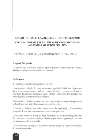 ANEXO – NORMAS BRASILEIRAS DE CONTABILIDADE 
NBC T 16 - NORMAS BRASILEIRAS DE CONTABILIDADE 
140 
APLICADAS AO SETOR PÚBLICO 
NBC T 16.9 - DEPRECIAÇÃO, AMORTIZAÇÃO E EXAUSTÃO 
Disposições gerais 
1. Esta Norma estabelece critérios e procedimentos para o registro contábil 
da depreciação, da amortização e da exaustão. 
Definições 
2. Para efeito desta Norma, entende-se por: 
Amortização: a redução do valor aplicado na aquisição de direitos de proprie-dade 
e quaisquer outros, inclusive ativos intangíveis, com existência ou 
exercício de duração limitada, ou cujo objeto sejam bens de utilização por 
prazo legal ou contratualmente limitado. 
Depreciação: a redução do valor dos bens tangíveis pelo desgaste ou perda de 
utilidade por uso, ação da natureza ou obsolescência. 
Exaustão: a redução do valor, decorrente da exploração, dos recursos 
minerais, florestais e outros recursos naturais esgotáveis. 
Valor bruto contábil: o valor do bem registrado na contabilidade, em uma 
determinada data, sem a dedução da correspondente depreciação, amorti-zação 
ou exaustão acumulada. 
Valor depreciável, amortizável e exaurível: o valor original de um ativo deduzido 
do seu valor residual. 
 