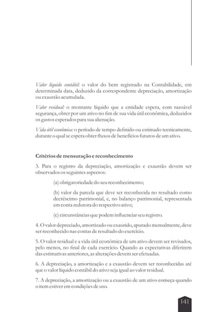 Valor líquido contábil: o valor do bem registrado na Contabilidade, em 
determinada data, deduzido da correspondente depreciação, amortização 
ou exaustão acumulada. 
Valor residual: o montante líquido que a entidade espera, com razoável 
segurança, obter por um ativo no fim de sua vida útil econômica, deduzidos 
os gastos esperados para sua alienação. 
Vida útil econômica: o período de tempo definido ou estimado tecnicamente, 
durante o qual se espera obter fluxos de benefícios futuros de um ativo. 
Critérios de mensuração e reconhecimento 
3. Para o registro da depreciação, amortização e exaustão devem ser 
observados os seguintes aspectos: 
(a) obrigatoriedade do seu reconhecimento; 
(b) valor da parcela que deve ser reconhecida no resultado como 
decréscimo patrimonial, e, no balanço patrimonial, representada 
em conta redutora do respectivo ativo; 
(c) circunstâncias que podem influenciar seu registro. 
4. O valor depreciado, amortizado ou exaurido, apurado mensalmente, deve 
ser reconhecido nas contas de resultado do exercício. 
5. O valor residual e a vida útil econômica de um ativo devem ser revisados, 
pelo menos, no final de cada exercício. Quando as expectativas diferirem 
das estimativas anteriores, as alterações devem ser efetuadas. 
6. A depreciação, a amortização e a exaustão devem ser reconhecidas até 
que o valor líquido contábil do ativo seja igual ao valor residual. 
7. A depreciação, a amortização ou a exaustão de um ativo começa quando 
o item estiver em condições de uso. 
141 
 