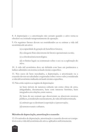 8. A depreciação e a amortização não cessam quando o ativo torna-se 
obsoleto ou é retirado temporariamente de operação. 
9. Os seguintes fatores devem ser considerados ao se estimar a vida útil 
econômica de um ativo: 
142 
(a) a capacidade de geração de benefícios futuros; 
(b) o desgaste físico decorrente de fatores operacionais ou não; 
(c) a obsolescência tecnológica; 
(d) os limites legais ou contratuais sobre o uso ou a exploração do 
ativo. 
10. A vida útil econômica deve ser definida com base em parâmetros e 
índices admitidos em norma ou laudo técnico específico. 
11. Nos casos de bens reavaliados, a depreciação, a amortização ou a 
exaustão devem ser calculadas e registradas sobre o novo valor, considerada 
a vida útil econômica indicada em laudo técnico específico. 
12. Não estão sujeitos ao regime de depreciação: 
(a) bens móveis de natureza cultural, tais como obras de artes, 
antiguidades, documentos, bens com interesse histórico, bens 
integrados em coleções, entre outros; 
(b) bens de uso comum que absorveram ou absorvem recursos 
públicos, considerados tecnicamente, de vida útil indeterminada; 
(c) animais que se destinam à exposição e à preservação; 
(d) terrenos rurais e urbanos. 
Métodos de depreciação, amortização e exaustão 
13. Os métodos de depreciação, amortização e exaustão devem ser compa-tíveis 
com a vida útil econômica do ativo e aplicados uniformemente. 
 