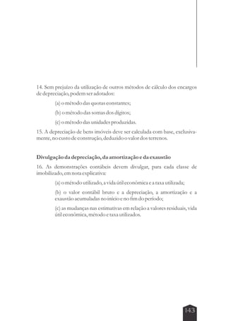 14. Sem prejuízo da utilização de outros métodos de cálculo dos encargos 
de depreciação, podem ser adotados: 
143 
(a) o método das quotas constantes; 
(b) o método das somas dos dígitos; 
(c) o método das unidades produzidas. 
15. A depreciação de bens imóveis deve ser calculada com base, exclusiva-mente, 
no custo de construção, deduzido o valor dos terrenos. 
Divulgação da depreciação, da amortização e da exaustão 
16. As demonstrações contábeis devem divulgar, para cada classe de 
imobilizado, em nota explicativa: 
(a) o método utilizado, a vida útil econômica e a taxa utilizada; 
(b) o valor contábil bruto e a depreciação, a amortização e a 
exaustão acumuladas no início e no fim do período; 
(c) as mudanças nas estimativas em relação a valores residuais, vida 
útil econômica, método e taxa utilizados. 
 