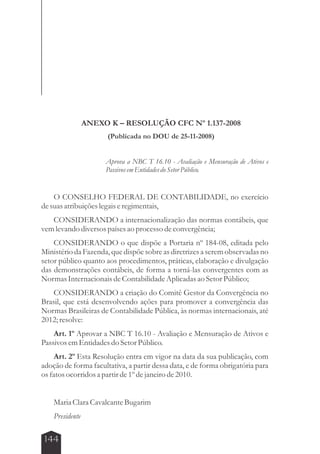 144 
ANEXO K – RESOLUÇÃO CFC Nº 1.137-2008 
(Publicada no DOU de 25-11-2008) 
Aprova a NBC T 16.10 - Avaliação e Mensuração de Ativos e 
Passivos em Entidades do Setor Público. 
O CONSELHO FEDERAL DE CONTABILIDADE, no exercício 
de suas atribuições legais e regimentais, 
CONSIDERANDO a internacionalização das normas contábeis, que 
vem levando diversos países ao processo de convergência; 
CONSIDERANDO o que dispõe a Portaria nº 184-08, editada pelo 
Ministério da Fazenda, que dispõe sobre as diretrizes a serem observadas no 
setor público quanto aos procedimentos, práticas, elaboração e divulgação 
das demonstrações contábeis, de forma a torná-las convergentes com as 
Normas Internacionais de Contabilidade Aplicadas ao Setor Público; 
CONSIDERANDO a criação do Comitê Gestor da Convergência no 
Brasil, que está desenvolvendo ações para promover a convergência das 
Normas Brasileiras de Contabilidade Pública, às normas internacionais, até 
2012; resolve: 
Art. 1º Aprovar a NBC T 16.10 - Avaliação e Mensuração de Ativos e 
Passivos em Entidades do Setor Público. 
Art. 2º Esta Resolução entra em vigor na data da sua publicação, com 
adoção de forma facultativa, a partir dessa data, e de forma obrigatória para 
os fatos ocorridos a partir de 1º de janeiro de 2010. 
Maria Clara Cavalcante Bugarim 
Presidente 
 