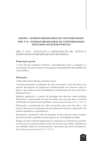 ANEXO – NORMAS BRASILEIRAS DE CONTABILIDADE 
NBC T 16 - NORMAS BRASILEIRAS DE CONTABILIDADE 
145 
APLICADAS AO SETOR PÚBLICO 
NBC T 16.10 - AVALIAÇÃO E MENSURAÇÃO DE ATIVOS E 
PASSIVOS EM ENTIDADES DO SETOR PÚBLICO 
Disposições gerais 
1. Esta Norma estabelece critérios e procedimentos para a avaliação e a 
mensuração de ativos e passivos integrantes do patrimônio de entidades do 
setor público. 
Definições 
2. Para efeito desta Norma, entende-se por: 
Avaliação patrimonial: a atribuição de valor monetário a itens do ativo e do 
passivo decorrentes de julgamento fundamentado em consenso entre as 
partes e que traduza, com razoabilidade, a evidenciação dos atos e dos fatos 
administrativos. 
Influência significativa é o poder de participar das decisões sobre políticas 
financeiras e operacionais de uma investida, mas sem que haja o controle 
individual ou conjunto dessas políticas. (Redação dada pela Resolução CFC n.º 1.437-13) 
Mensuração: a constatação de valor monetário para itens do ativo e do 
passivo decorrente da aplicação de procedimentos técnicos suportados em 
análises qualitativas e quantitativas. 
Reavaliação: a adoção do valor de mercado ou de consenso entre as partes 
para bens do ativo, quando esse for superior ao valor líquido contábil. 
Redução ao valor recuperável (impairment): é a redução nos benefícios econômi-cos 
futuros ou no potencial de serviços de um ativo que reflete o declínio na 
sua utilidade, além do reconhecimento sistemático por meio da deprecia-ção. 
(Redação dada pela Resolução CFC n.º 1.437-13) 
 