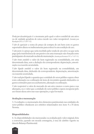 Perda por desvalorização: é o montante pelo qual o valor contábil de um ativo 
ou de unidade geradora de caixa excede seu valor recuperável. (Incluída pela 
Resolução CFC n.º 1.437-13) 
Valor de aquisição: a soma do preço de compra de um bem com os gastos 
suportados direta ou indiretamente para colocá-lo em condição de uso. 
Valor justo: é o preço que seria recebido pela venda de um ativo ou que seria 
pago pela transferência de um passivo em uma transação não forçada entre 
participantes do mercado na data de mensuração. (Incluída pela Resolução CFC n.º 1.437-13) 
Valor bruto contábil: o valor do bem registrado na contabilidade, em uma 
determinada data, sem a dedução da correspondente depreciação, amorti-zação 
146 
ou exaustão acumulada. 
Valor líquido contábil: o valor do bem registrado na contabilidade, em 
determinada data, deduzido da correspondente depreciação, amortização 
ou exaustão acumulada. 
Valor realizável líquido: a quantia que a entidade do setor público espera obter 
com a alienação ou a utilização de itens de inventário quando deduzidos os 
gastos estimados para seu acabamento, alienação ou utilização. 
Valor recuperável: o valor de mercado de um ativo menos o custo para a sua 
alienação, ou o valor que a entidade do setor público espera recuperar pelo 
uso futuro desse ativo nas suas operações, o que for maior. 
Avaliação e mensuração 
3. A avaliação e a mensuração dos elementos patrimoniais nas entidades do 
setor público obedecem aos critérios relacionados nos itens 4 a 35 desta 
Norma. 
Disponibilidades 
4. As disponibilidades são mensuradas ou avaliadas pelo valor original, feita 
a conversão, quando em moeda estrangeira, à taxa de câmbio vigente na 
data do Balanço Patrimonial. 
 