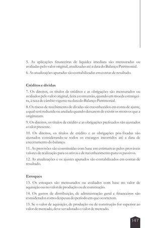 5. As aplicações financeiras de liquidez imediata são mensuradas ou 
avaliadas pelo valor original, atualizadas até a data do Balanço Patrimonial. 
6. As atualizações apuradas são contabilizadas em contas de resultado. 
Créditos e dívidas 
7. Os direitos, os títulos de créditos e as obrigações são mensurados ou 
avaliados pelo valor original, feita a conversão, quando em moeda estrangei-ra, 
à taxa de câmbio vigente na data do Balanço Patrimonial. 
8. Os riscos de recebimento de dívidas são reconhecidos em conta de ajuste, 
a qual será reduzida ou anulada quando deixarem de existir os motivos que a 
originaram. 
9. Os direitos, os títulos de crédito e as obrigações prefixados são ajustados 
a valor presente. 
10. Os direitos, os títulos de crédito e as obrigações pós-fixadas são 
ajustados considerando-se todos os encargos incorridos até a data de 
encerramento do balanço. 
11. As provisões são constituídas com base em estimativas pelos prováveis 
valores de realização para os ativos e de reconhecimento para os passivos. 
12. As atualizações e os ajustes apurados são contabilizados em contas de 
resultado. 
Estoques 
13. Os estoques são mensurados ou avaliados com base no valor de 
aquisição ou no valor de produção ou de construção. 
14. Os gastos de distribuição, de administração geral e financeiros são 
considerados como despesas do período em que ocorrerem. 
15. Se o valor de aquisição, de produção ou de construção for superior ao 
valor de mercado, deve ser adotado o valor de mercado. 
147 
 