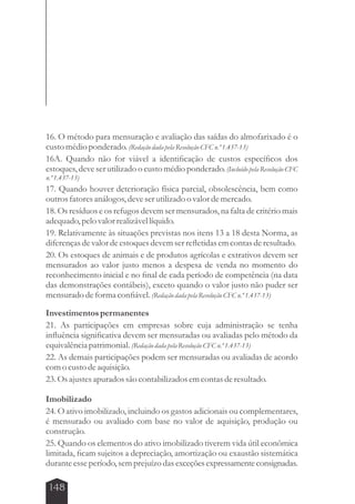 16. O método para mensuração e avaliação das saídas do almofarixado é o 
custo médio ponderado. (Redação dada pela Resolução CFC n.º 1.437-13) 
16A. Quando não for viável a identificação de custos específicos dos 
estoques, deve ser utilizado o custo médio ponderado. (Incluído pela Resolução CFC 
n.º 1.437-13) 
17. Quando houver deterioração física parcial, obsolescência, bem como 
outros fatores análogos, deve ser utilizado o valor de mercado. 
18. Os resíduos e os refugos devem ser mensurados, na falta de critério mais 
adequado, pelo valor realizável líquido. 
19. Relativamente às situações previstas nos itens 13 a 18 desta Norma, as 
diferenças de valor de estoques devem ser refletidas em contas de resultado. 
20. Os estoques de animais e de produtos agrícolas e extrativos devem ser 
mensurados ao valor justo menos a despesa de venda no momento do 
reconhecimento inicial e no final de cada período de competência (na data 
das demonstrações contábeis), exceto quando o valor justo não puder ser 
mensurado de forma confiável. (Redação dada pela Resolução CFC n.º 1.437-13) 
Investimentos permanentes 
21. As participações em empresas sobre cuja administração se tenha 
influência significativa devem ser mensuradas ou avaliadas pelo método da 
equivalência patrimonial. (Redação dada pela Resolução CFC n.º 1.437-13) 
22. As demais participações podem ser mensuradas ou avaliadas de acordo 
com o custo de aquisição. 
23. Os ajustes apurados são contabilizados em contas de resultado. 
Imobilizado 
24. O ativo imobilizado, incluindo os gastos adicionais ou complementares, 
é mensurado ou avaliado com base no valor de aquisição, produção ou 
construção. 
25. Quando os elementos do ativo imobilizado tiverem vida útil econômica 
limitada, ficam sujeitos a depreciação, amortização ou exaustão sistemática 
durante esse período, sem prejuízo das exceções expressamente consignadas. 
148 
 