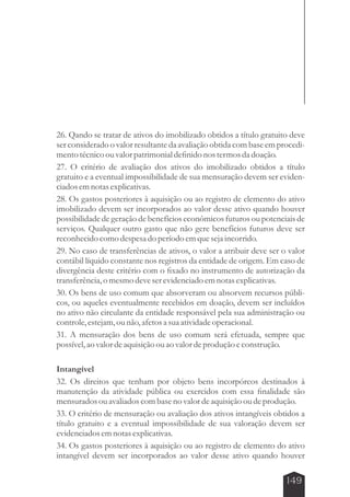26. Qando se tratar de ativos do imobilizado obtidos a título gratuito deve 
ser considerado o valor resultante da avaliação obtida com base em procedi-mento 
149 
técnico ou valor patrimonial definido nos termos da doação. 
27. O critério de avaliação dos ativos do imobilizado obtidos a título 
gratuito e a eventual impossibilidade de sua mensuração devem ser eviden-ciados 
em notas explicativas. 
28. Os gastos posteriores à aquisição ou ao registro de elemento do ativo 
imobilizado devem ser incorporados ao valor desse ativo quando houver 
possibilidade de geração de benefícios econômicos futuros ou potenciais de 
serviços. Qualquer outro gasto que não gere benefícios futuros deve ser 
reconhecido como despesa do período em que seja incorrido. 
29. No caso de transferências de ativos, o valor a atribuir deve ser o valor 
contábil líquido constante nos registros da entidade de origem. Em caso de 
divergência deste critério com o fixado no instrumento de autorização da 
transferência, o mesmo deve ser evidenciado em notas explicativas. 
30. Os bens de uso comum que absorveram ou absorvem recursos públi-cos, 
ou aqueles eventualmente recebidos em doação, devem ser incluídos 
no ativo não circulante da entidade responsável pela sua administração ou 
controle, estejam, ou não, afetos a sua atividade operacional. 
31. A mensuração dos bens de uso comum será efetuada, sempre que 
possível, ao valor de aquisição ou ao valor de produção e construção. 
Intangível 
32. Os direitos que tenham por objeto bens incorpóreos destinados à 
manutenção da atividade pública ou exercidos com essa finalidade são 
mensurados ou avaliados com base no valor de aquisição ou de produção. 
33. O critério de mensuração ou avaliação dos ativos intangíveis obtidos a 
título gratuito e a eventual impossibilidade de sua valoração devem ser 
evidenciados em notas explicativas. 
34. Os gastos posteriores à aquisição ou ao registro de elemento do ativo 
intangível devem ser incorporados ao valor desse ativo quando houver 
 