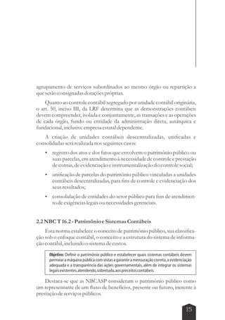 agrupamento de serviços subordinados ao mesmo órgão ou repartição a 
que serão consignadas dotações próprias. 
Quanto ao controle contábil segregado por unidade contábil originária, 
o art. 50, inciso III, da LRF determina que as demonstrações contábeis 
devem compreender, isolada e conjuntamente, as transações e as operações 
de cada órgão, fundo ou entidade da administração direta, autárquica e 
fundacional, inclusive empresa estatal dependente. 
A criação de unidades contábeis descentralizadas, unificadas e 
Objetivo: Definir o patrimônio público e estabelecer quais sistemas contábeis devem 
permear a máquina pública com vistas a garantir a mensuração correta, a evidenciação 
adequada e a transparência das ações governamentais, além de integrar os sistemas 
legais existentes, atendendo, sobretudo, aos preceitos contábeis. 
15 
consolidadas será realizada nos seguintes casos: 
 registro dos atos e dos fatos que envolvem o patrimônio público ou 
suas parcelas, em atendimento à necessidade de controle e prestação 
de contas, de evidenciação e instrumentalização do controle social; 
 unificação de parcelas do patrimônio público vinculadas a unidades 
contábeis descentralizadas, para fins de controle e evidenciação dos 
seus resultados; 
 consolidação de entidades do setor público para fins de atendimen-to 
de exigências legais ou necessidades gerenciais. 
2.2 NBC T 16.2 - Patrimônio e Sistemas Contábeis 
Esta norma estabelece o conceito de patrimônio público, sua classifica-ção 
sob o enfoque contábil, o conceito e a estrutura do sistema de informa-ção 
contábil, incluindo o sistema de custos. 
Destaca-se que as NBCASP consideram o patrimônio público como 
um representante de um fluxo de benefícios, presente ou futuro, inerente à 
prestação de serviços públicos. 
 
