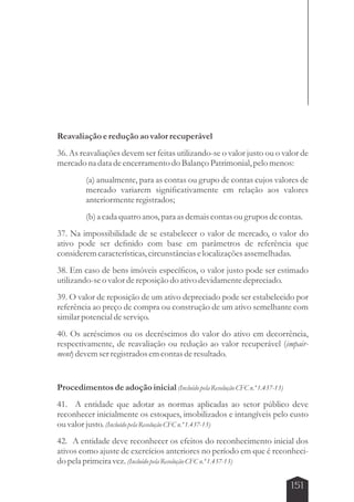 Reavaliação e redução ao valor recuperável 
36. As reavaliações devem ser feitas utilizando-se o valor justo ou o valor de 
mercado na data de encerramento do Balanço Patrimonial, pelo menos: 
(a) anualmente, para as contas ou grupo de contas cujos valores de 
mercado variarem significativamente em relação aos valores 
anteriormente registrados; 
(b) a cada quatro anos, para as demais contas ou grupos de contas. 
37. Na impossibilidade de se estabelecer o valor de mercado, o valor do 
ativo pode ser definido com base em parâmetros de referência que 
considerem características, circunstâncias e localizações assemelhadas. 
38. Em caso de bens imóveis específicos, o valor justo pode ser estimado 
utilizando-se o valor de reposição do ativo devidamente depreciado. 
39. O valor de reposição de um ativo depreciado pode ser estabelecido por 
referência ao preço de compra ou construção de um ativo semelhante com 
similar potencial de serviço. 
40. Os acréscimos ou os decréscimos do valor do ativo em decorrência, 
respectivamente, de reavaliação ou redução ao valor recuperável (impair-ment) 
151 
devem ser registrados em contas de resultado. 
Procedimentos de adoção inicial (Incluído pela Resolução CFC n.º 1.437-13) 
41. A entidade que adotar as normas aplicadas ao setor público deve 
reconhecer inicialmente os estoques, imobilizados e intangíveis pelo custo 
ou valor justo. (Incluído pela Resolução CFC n.º 1.437-13) 
42. A entidade deve reconhecer os efeitos do reconhecimento inicial dos 
ativos como ajuste de exercícios anteriores no período em que é reconheci-do 
pela primeira vez. (Incluído pela Resolução CFC n.º 1.437-13) 
 