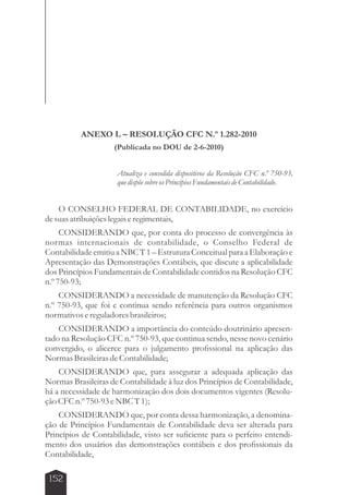 152 
ANEXO L – RESOLUÇÃO CFC N.º 1.282-2010 
(Publicada no DOU de 2-6-2010) 
Atualiza e consolida dispositivos da Resolução CFC n.º 750-93, 
que dispõe sobre os Princípios Fundamentais de Contabilidade. 
O CONSELHO FEDERAL DE CONTABILIDADE, no exercício 
de suas atribuições legais e regimentais, 
CONSIDERANDO que, por conta do processo de convergência às 
normas internacionais de contabilidade, o Conselho Federal de 
Contabilidade emitiu a NBC T 1 – Estrutura Conceitual para a Elaboração e 
Apresentação das Demonstrações Contábeis, que discute a aplicabilidade 
dos Princípios Fundamentais de Contabilidade contidos na Resolução CFC 
n.º 750-93; 
CONSIDERANDO a necessidade de manutenção da Resolução CFC 
n.º 750-93, que foi e continua sendo referência para outros organismos 
normativos e reguladores brasileiros; 
CONSIDERANDO a importância do conteúdo doutrinário apresen-tado 
na Resolução CFC n.º 750-93, que continua sendo, nesse novo cenário 
convergido, o alicerce para o julgamento profissional na aplicação das 
Normas Brasileiras de Contabilidade; 
CONSIDERANDO que, para assegurar a adequada aplicação das 
Normas Brasileiras de Contabilidade à luz dos Princípios de Contabilidade, 
há a necessidade de harmonização dos dois documentos vigentes (Resolu-ção 
CFC n.º 750-93 e NBC T 1); 
CONSIDERANDO que, por conta dessa harmonização, a denomina-ção 
de Princípios Fundamentais de Contabilidade deva ser alterada para 
Princípios de Contabilidade, visto ser suficiente para o perfeito entendi-mento 
dos usuários das demonstrações contábeis e dos profissionais da 
Contabilidade, 
 