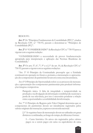 RESOLVE: 
Art. 1º Os “Princípios Fundamentais de Contabilidade (PFC)”, citados 
na Resolução CFC n.º 750-93, passam a denominar-se “Princípios de 
Contabilidade (PC)”. 
Art. 2º O “CONSIDERANDO” da Resolução CFC n.º 750-93 passa a 
153 
vigorar com a seguinte redação: 
“CONSIDERANDO a necessidade de prover fundamentação 
apropriada para interpretação e aplicação das Normas Brasileiras de 
Contabilidade,” 
Art. 3º Os arts. 5º, 6º, 7º, 9º e o § 1º do art. 10, da Resolução CFC n.º 
750-93, passam a vigorar com as seguintes redações: 
“Art. 5º O Princípio da Continuidade pressupõe que a Entidade 
continuará em operação no futuro e, portanto, a mensuração e a apresenta-ção 
dos componentes do patrimônio levam em conta esta circunstância. 
Art. 6º O Princípio da Oportunidade refere-se ao processo de mensura-ção 
e apresentação dos componentes patrimoniais para produzir informa-ções 
íntegras e tempestivas. 
Parágrafo único. A falta de integridade e tempestividade na 
produção e na divulgação da informação contábil pode ocasionar a 
perda de sua relevância, por isso é necessário ponderar a relação 
entre a oportunidade e a confiabilidade da informação. 
Art. 7º O Princípio do Registro pelo Valor Original determina que os 
componentes do patrimônio devem ser inicialmente registrados pelos 
valores originais das transações, expressos em moeda nacional. 
§ 1º As seguintes bases de mensuração devem ser utilizadas em graus 
distintos e combinadas, ao longo do tempo, de diferentes formas: 
I – Custo histórico. Os ativos são registrados pelos valores 
pagos ou a serem pagos em caixa ou equivalentes de caixa 
 