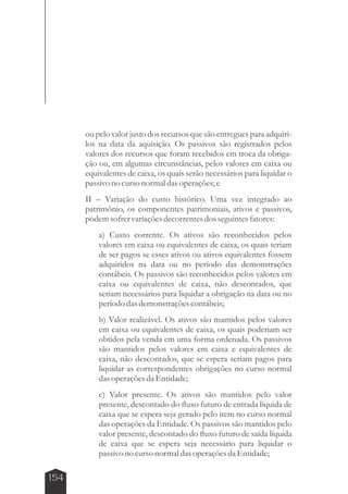 154 
ou pelo valor justo dos recursos que são entregues para adquiri-los 
na data da aquisição. Os passivos são registrados pelos 
valores dos recursos que foram recebidos em troca da obriga-ção 
ou, em algumas circunstâncias, pelos valores em caixa ou 
equivalentes de caixa, os quais serão necessários para liquidar o 
passivo no curso normal das operações; e 
II – Variação do custo histórico. Uma vez integrado ao 
patrimônio, os componentes patrimoniais, ativos e passivos, 
podem sofrer variações decorrentes dos seguintes fatores: 
a) Custo corrente. Os ativos são reconhecidos pelos 
valores em caixa ou equivalentes de caixa, os quais teriam 
de ser pagos se esses ativos ou ativos equivalentes fossem 
adquiridos na data ou no período das demonstrações 
contábeis. Os passivos são reconhecidos pelos valores em 
caixa ou equivalentes de caixa, não descontados, que 
seriam necessários para liquidar a obrigação na data ou no 
período das demonstrações contábeis; 
b) Valor realizável. Os ativos são mantidos pelos valores 
em caixa ou equivalentes de caixa, os quais poderiam ser 
obtidos pela venda em uma forma ordenada. Os passivos 
são mantidos pelos valores em caixa e equivalentes de 
caixa, não descontados, que se espera seriam pagos para 
liquidar as correspondentes obrigações no curso normal 
das operações da Entidade; 
c) Valor presente. Os ativos são mantidos pelo valor 
presente, descontado do fluxo futuro de entrada líquida de 
caixa que se espera seja gerado pelo item no curso normal 
das operações da Entidade. Os passivos são mantidos pelo 
valor presente, descontado do fluxo futuro de saída líquida 
de caixa que se espera seja necessário para liquidar o 
passivo no curso normal das operações da Entidade; 
 