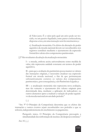 d) Valor justo. É o valor pelo qual um ativo pode ser tro-cado, 
ou um passivo liquidado, entre partes conhecedoras, 
dispostas a isso, em uma transação sem favorecimentos; e 
e) Atualização monetária. Os efeitos da alteração do poder 
aquisitivo da moeda nacional devem ser reconhecidos nos 
registros contábeis mediante o ajustamento da expressão 
formal dos valores dos componentes patrimoniais. 
155 
§ 2º São resultantes da adoção da atualização monetária: 
I – a moeda, embora aceita universalmente como medida de 
valor, não representa unidade constante em termos do poder 
aquisitivo; 
II – para que a avaliação do patrimônio possa manter os valores 
das transações originais, é necessário atualizar sua expressão 
formal em moeda nacional, a fim de que permaneçam 
substantivamente corretos os valores dos componentes 
patrimoniais e, por consequência, o do Patrimônio Líquido; e 
III – a atualização monetária não representa nova avaliação, 
mas tão somente o ajustamento dos valores originais para 
determinada data, mediante a aplicação de indexadores ou 
outros elementos aptos a traduzir a variação do poder aquisiti-vo 
da moeda nacional em um dado período.” 
(...) 
“Art. 9º O Princípio da Competência determina que os efeitos das 
transações e outros eventos sejam reconhecidos nos períodos a que se 
referem, independentemente do recebimento ou pagamento. 
Parágrafo único. O Princípio da Competência pressupõe a 
simultaneidade da confrontação de receitas e de despesas correlatas.” 
Art. 10. (...) 
 