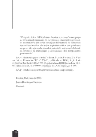 156 
“Parágrafo único. O Princípio da Prudência pressupõe o emprego 
de certo grau de precaução no exercício dos julgamentos necessári-os 
às estimativas em certas condições de incerteza, no sentido de 
que ativos e receitas não sejam superestimados e que passivos e 
despesas não sejam subestimados, atribuindo maior confiabilidade 
ao processo de mensuração e apresentação dos componentes 
patrimoniais.” 
Art. 4º Ficam revogados o inciso V do art. 3º, o art. 8º e os §§ 2º e 3º do 
art. 10, da Resolução CFC nº 750-93, publicada no DOU, Seção I, de 
31.12.93; a Resolução CFC nº 774-94, publicada no DOU, Seção I, de 18-1- 
95, e a Resolução CFC nº 900-01, publicada no DOU, Seção I, de 3-4-01. 
Art. 5º Esta Resolução entra em vigor na data de sua publicação. 
Brasília, 28 de maio de 2010. 
Juarez Domingues Carneiro 
Presidente 
 