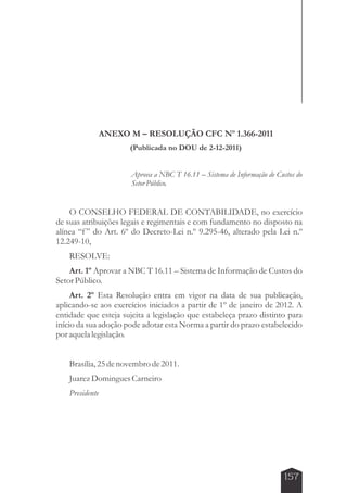 157 
ANEXO M – RESOLUÇÃO CFC Nº 1.366-2011 
(Publicada no DOU de 2-12-2011) 
Aprova a NBC T 16.11 – Sistema de Informação de Custos do 
Setor Público. 
O CONSELHO FEDERAL DE CONTABILIDADE, no exercício 
de suas atribuições legais e regimentais e com fundamento no disposto na 
alínea “f ” do Art. 6º do Decreto-Lei n.º 9.295-46, alterado pela Lei n.º 
12.249-10, 
RESOLVE: 
Art. 1º Aprovar a NBC T 16.11 – Sistema de Informação de Custos do 
Setor Público. 
Art. 2º Esta Resolução entra em vigor na data de sua publicação, 
aplicando-se aos exercícios iniciados a partir de 1º de janeiro de 2012. A 
entidade que esteja sujeita a legislação que estabeleça prazo distinto para 
início da sua adoção pode adotar esta Norma a partir do prazo estabelecido 
por aquela legislação. 
Brasília, 25 de novembro de 2011. 
Juarez Domingues Carneiro 
Presidente 
 