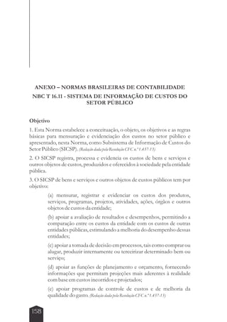 ANEXO – NORMAS BRASILEIRAS DE CONTABILIDADE 
NBC T 16.11 - SISTEMA DE INFORMAÇÃO DE CUSTOS DO 
158 
SETOR PÚBLICO 
Objetivo 
1. Esta Norma estabelece a conceituação, o objeto, os objetivos e as regras 
básicas para mensuração e evidenciação dos custos no setor público e 
apresentado, nesta Norma, como Subsistema de Informação de Custos do 
Setor Público (SICSP). (Redação dada pela Resolução CFC n.º 1.437-13) 
2. O SICSP registra, processa e evidencia os custos de bens e serviços e 
outros objetos de custos, produzidos e oferecidos à sociedade pela entidade 
pública. 
3. O SICSP de bens e serviços e outros objetos de custos públicos tem por 
objetivo: 
(a) mensurar, registrar e evidenciar os custos dos produtos, 
serviços, programas, projetos, atividades, ações, órgãos e outros 
objetos de custos da entidade; 
(b) apoiar a avaliação de resultados e desempenhos, permitindo a 
comparação entre os custos da entidade com os custos de outras 
entidades públicas, estimulando a melhoria do desempenho dessas 
entidades; 
(c) apoiar a tomada de decisão em processos, tais como comprar ou 
alugar, produzir internamente ou terceirizar determinado bem ou 
serviço; 
(d) apoiar as funções de planejamento e orçamento, fornecendo 
informações que permitam projeções mais aderentes à realidade 
com base em custos incorridos e projetados; 
(e) apoiar programas de controle de custos e de melhoria da 
qualidade do gasto. (Redação dada pela Resolução CFC n.º 1.437-13) 
 
