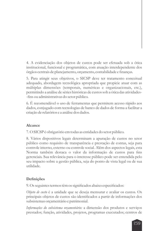 4. A evidenciação dos objetos de custos pode ser efetuada sob a ótica 
institucional, funcional e programática, com atuação interdependente dos 
órgãos centrais de planejamento, orçamento, contabilidade e finanças. 
5. Para atingir seus objetivos, o SICSP deve ter tratamento conceitual 
adequado, abordagem tecnológica apropriada que propicie atuar com as 
múltiplas dimensões (temporais, numéricas e organizacionais, etc.), 
permitindo a análise de séries históricas de custos sob a ótica das atividades- 
-fins ou administrativas do setor público. 
6. É recomendável o uso de ferramentas que permitem acesso rápido aos 
dados, conjugado com tecnologias de banco de dados de forma a facilitar a 
criação de relatórios e a análise dos dados. 
Alcance 
7. O SICSP é obrigatório em todas as entidades do setor público. 
8. Vários dispositivos legais determinam a apuração de custos no setor 
público como requisito de transparência e prestação de contas, seja para 
controle interno, externo ou controle social. Além dos aspectos legais, esta 
Norma também destaca o valor da informação de custos para fins 
gerenciais. Sua relevância para o interesse público pode ser entendida pelo 
seu impacto sobre a gestão pública, seja do ponto de vista legal ou de sua 
utilidade. 
Definições 
9. Os seguintes termos têm os significados abaixo especificados: 
Objeto de custo é a unidade que se deseja mensurar e avaliar os custos. Os 
principais objetos de custos são identificados a partir de informações dos 
subsistemas orçamentário e patrimonial. 
Informações do subsistema orçamentário: a dimensão dos produtos e serviços 
prestados; função, atividades, projetos, programas executados; centros de 
159 
 