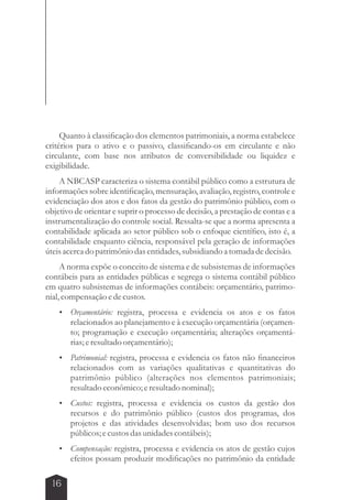 Quanto à classificação dos elementos patrimoniais, a norma estabelece 
critérios para o ativo e o passivo, classificando-os em circulante e não 
circulante, com base nos atributos de conversibilidade ou liquidez e 
exigibilidade. 
A NBCASP caracteriza o sistema contábil público como a estrutura de 
informações sobre identificação, mensuração, avaliação, registro, controle e 
evidenciação dos atos e dos fatos da gestão do patrimônio público, com o 
objetivo de orientar e suprir o processo de decisão, a prestação de contas e a 
instrumentalização do controle social. Ressalta-se que a norma apresenta a 
contabilidade aplicada ao setor público sob o enfoque científico, isto é, a 
contabilidade enquanto ciência, responsável pela geração de informações 
úteis acerca do patrimônio das entidades, subsidiando a tomada de decisão. 
A norma expõe o conceito de sistema e de subsistemas de informações 
contábeis para as entidades públicas e segrega o sistema contábil público 
em quatro subsistemas de informações contábeis: orçamentário, patrimo-nial, 
compensação e de custos. 
 Orçamentário: registra, processa e evidencia os atos e os fatos 
16 
relacionados ao planejamento e à execução orçamentária (orçamen-to; 
programação e execução orçamentária; alterações orçamentá-rias; 
e resultado orçamentário); 
 Patrimonial: registra, processa e evidencia os fatos não financeiros 
relacionados com as variações qualitativas e quantitativas do 
patrimônio público (alterações nos elementos patrimoniais; 
resultado econômico; e resultado nominal); 
 Custos: registra, processa e evidencia os custos da gestão dos 
recursos e do patrimônio público (custos dos programas, dos 
projetos e das atividades desenvolvidas; bom uso dos recursos 
públicos; e custos das unidades contábeis); 
 Compensação: registra, processa e evidencia os atos de gestão cujos 
efeitos possam produzir modificações no patrimônio da entidade 
 