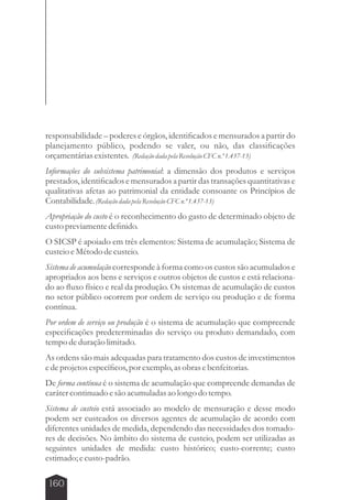 responsabilidade – poderes e órgãos, identificados e mensurados a partir do 
planejamento público, podendo se valer, ou não, das classificações 
orçamentárias existentes. (Redação dada pela Resolução CFC n.º 1.437-13) 
Informações do subsistema patrimonial: a dimensão dos produtos e serviços 
prestados, identificados e mensurados a partir das transações quantitativas e 
qualitativas afetas ao patrimonial da entidade consoante os Princípios de 
Contabilidade. (Redação dada pela Resolução CFC n.º 1.437-13) 
Apropriação do custo é o reconhecimento do gasto de determinado objeto de 
custo previamente definido. 
O SICSP é apoiado em três elementos: Sistema de acumulação; Sistema de 
custeio e Método de custeio. 
Sistema de acumulação corresponde à forma como os custos são acumulados e 
apropriados aos bens e serviços e outros objetos de custos e está relaciona-do 
ao fluxo físico e real da produção. Os sistemas de acumulação de custos 
no setor público ocorrem por ordem de serviço ou produção e de forma 
contínua. 
Por ordem de serviço ou produção é o sistema de acumulação que compreende 
especificações predeterminadas do serviço ou produto demandado, com 
tempo de duração limitado. 
As ordens são mais adequadas para tratamento dos custos de investimentos 
e de projetos específicos, por exemplo, as obras e benfeitorias. 
De forma contínua é o sistema de acumulação que compreende demandas de 
caráter continuado e são acumuladas ao longo do tempo. 
Sistema de custeio está associado ao modelo de mensuração e desse modo 
podem ser custeados os diversos agentes de acumulação de acordo com 
diferentes unidades de medida, dependendo das necessidades dos tomado-res 
de decisões. No âmbito do sistema de custeio, podem ser utilizadas as 
seguintes unidades de medida: custo histórico; custo-corrente; custo 
estimado; e custo-padrão. 
160 
 