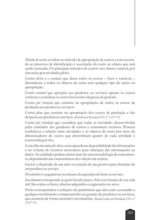 Método de custeio se refere ao método de apropriação de custos e está associa-do 
ao processo de identificação e associação do custo ao objeto que está 
sendo custeado. Os principais métodos de custeio são: direto; variável; por 
absorção; por atividade; pleno. 
Custeio direto é o custeio que aloca todos os custos – fixos e variáveis – 
diretamente a todos os objetos de custo sem qualquer tipo de rateio ou 
apropriação. 
Custeio variável que apropria aos produtos ou serviços apenas os custos 
variáveis e considera os custos fixos como despesas do período. 
Custeio por absorção que consiste na apropriação de todos os custos de 
produção aos produtos e serviços. 
Custeio pleno que consiste na apropriação dos custos de produção e das 
despesas aos produtos e serviços. (Incluída pela Resolução CFC n.º 1.437-13) 
Custeio por atividade que considera que todas as atividades desenvolvidas 
pelas entidades são geradoras de custos e consomem recursos. Procura 
estabelecer a relação entre atividades e os objetos de custo por meio de 
direcionadores de custos que determinam quanto de cada atividade é 
consumida por eles. 
A escolha do método deve estar apoiada na disponibilidade de informações 
e no volume de recursos necessários para obtenção das informações ou 
dados. As entidades podem adotar mais de uma metodologia de custeamen-to, 
dependendo das características dos objetos de custeio. 
Gasto é o dispêndio de um ativo ou criação de um passivo para obtenção de 
um produto ou serviço. 
Desembolso é o pagamento resultante da aquisição do bem ou serviço. 
Investimento corresponde ao gasto levado para o Ativo em função de sua vida 
útil. São todos os bens e direitos adquiridos e registrados no ativo. 
Perdas correspondem a reduções do patrimônio que não estão associadas a 
qualquer recebimento compensatório ou geração de produtos ou serviços, 
que ocorrem de forma anormal e involuntária. (Redação dada pela Resolução CFC n.º 
1.437-13) 
161 
 