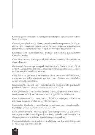 Custos são gastos com bens ou serviços utilizados para a produção de outros 
bens ou serviços. 
Custos da prestação de serviços são os custos incorridos no processo de obten-ção 
de bens e serviços e outros objetos de custos e que correspondem ao 
somatório dos elementos de custo, ligados à prestação daquele serviço. 
Custos reais são os custos históricos apurados a posteriori e que realmente 
foram incorridos. 
Custo direto é todo o custo que é identificado ou associado diretamente ao 
objeto do custo. 
Custo indireto é o custo que não pode ser identificado diretamente ao objeto 
do custo, devendo sua apropriação ocorrer por meio da utilização de bases 
de rateio ou direcionadores de custos. 
Custo fixo é o que não é influenciado pelas atividades desenvolvidas, 
mantendo seu valor constante em intervalo relevante das atividades 
desenvolvidas pela entidade. 
Custo variável é o que tem valor total diretamente proporcional à quantidade 
produzida/ofertada. (Redação dada pela Resolução CFC n.º 1.437-13) 
Custo operacional é o que ocorre durante o ciclo de produção dos bens e 
serviços e outros objetos de custos, como energia elétrica, salários, etc. 
Custo predeterminado é o custo teórico, definido a priori para valorização 
interna de materiais, produtos e serviços prestados. 
Custo-padrão (standard) é o custo ideal de produção de determinado produ-to/ 
serviço. (Redação dada pela Resolução CFC n.º 1.437-13) 
Custo estimado é o custo projetado para subsidiar o processo de elaboração 
dos orçamentos da entidade para determinado período; pode basear-se em 
simples estimativa ou utilizar a ferramenta do custo-padrão. 
Custo controlável utiliza centro de responsabilidade e atribui ao gestor apenas 
os custos que ele pode controlar. 
162 
 
