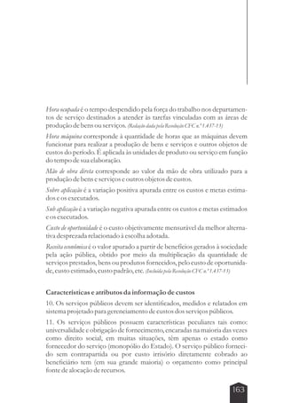 Hora ocupada é o tempo despendido pela força do trabalho nos departamen-tos 
de serviço destinados a atender às tarefas vinculadas com as áreas de 
produção de bens ou serviços. (Redação dada pela Resolução CFC n.º 1.437-13) 
Hora máquina corresponde à quantidade de horas que as máquinas devem 
funcionar para realizar a produção de bens e serviços e outros objetos de 
custos do período. É aplicada às unidades de produto ou serviço em função 
do tempo de sua elaboração. 
Mão de obra direta corresponde ao valor da mão de obra utilizado para a 
produção de bens e serviços e outros objetos de custos. 
Sobre aplicação é a variação positiva apurada entre os custos e metas estima-dos 
163 
e os executados. 
Sub aplicação é a variação negativa apurada entre os custos e metas estimados 
e os executados. 
Custo de oportunidade é o custo objetivamente mensurável da melhor alterna-tiva 
desprezada relacionado à escolha adotada. 
Receita econômica é o valor apurado a partir de benefícios gerados à sociedade 
pela ação pública, obtido por meio da multiplicação da quantidade de 
serviços prestados, bens ou produtos fornecidos, pelo custo de oportunida-de, 
custo estimado, custo padrão, etc. (Incluída pela Resolução CFC n.º 1.437-13) 
Características e atributos da informação de custos 
10. Os serviços públicos devem ser identificados, medidos e relatados em 
sistema projetado para gerenciamento de custos dos serviços públicos. 
11. Os serviços públicos possuem características peculiares tais como: 
universalidade e obrigação de fornecimento, encaradas na maioria das vezes 
como direito social, em muitas situações, têm apenas o estado como 
fornecedor do serviço (monopólio do Estado). O serviço público forneci-do 
sem contrapartida ou por custo irrisório diretamente cobrado ao 
beneficiário tem (em sua grande maioria) o orçamento como principal 
fonte de alocação de recursos. 
 