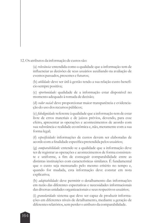 12. Os atributos da informação de custos são: 
164 
(a) relevância: entendida como a qualidade que a informação tem de 
influenciar as decisões de seus usuários auxiliando na avaliação de 
eventos passados, presentes e futuros; 
(b) utilidade: deve ser útil à gestão tendo a sua relação custo benefí-cio 
sempre positiva; 
(c) oportunidade: qualidade de a informação estar disponível no 
momento adequado à tomada de decisão; 
(d) valor social: deve proporcionar maior transparência e evidencia-ção 
do uso dos recursos públicos; 
(e) fidedignidade: referente à qualidade que a informação tem de estar 
livre de erros materiais e de juízos prévios, devendo, para esse 
efeito, apresentar as operações e acontecimentos de acordo com 
sua substância e realidade econômica e, não, meramente com a sua 
forma legal; 
(f) especificidade: informações de custos devem ser elaboradas de 
acordo com a finalidade específica pretendida pelos usuários; 
(g) comparabilidade: entende-se a qualidade que a informação deve 
ter de registrar as operações e acontecimentos de forma consisten-te 
e uniforme, a fim de conseguir comparabilidade entre as 
distintas instituições com características similares. É fundamental 
que o custo seja mensurado pelo mesmo critério no tempo e, 
quando for mudada, esta informação deve constar em nota 
explicativa; 
(h) adaptabilidade: deve permitir o detalhamento das informações 
em razão das diferentes expectativas e necessidades informacionais 
das diversas unidades organizacionais e seus respectivos usuários; 
(i) granularidade: sistema que deve ser capaz de produzir informa-ções 
em diferentes níveis de detalhamento, mediante a geração de 
diferentes relatórios, sem perder o atributo da comparabilidade. 
 