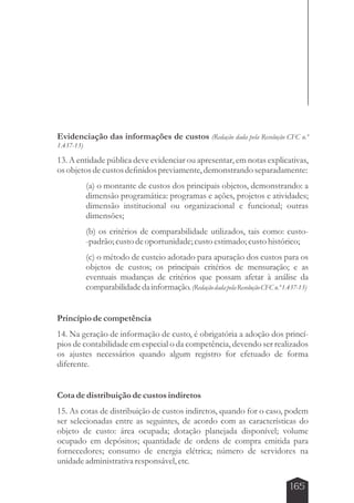 Evidenciação das informações de custos (Redação dada pela Resolução CFC n.º 
1.437-13) 
13. A entidade pública deve evidenciar ou apresentar, em notas explicativas, 
os objetos de custos definidos previamente, demonstrando separadamente: 
(a) o montante de custos dos principais objetos, demonstrando: a 
dimensão programática: programas e ações, projetos e atividades; 
dimensão institucional ou organizacional e funcional; outras 
dimensões; 
(b) os critérios de comparabilidade utilizados, tais como: custo- 
-padrão; custo de oportunidade; custo estimado; custo histórico; 
(c) o método de custeio adotado para apuração dos custos para os 
objetos de custos; os principais critérios de mensuração; e as 
eventuais mudanças de critérios que possam afetar à análise da 
comparabilidade da informação. (Redação dada pela Resolução CFC n.º 1.437-13) 
Princípio de competência 
14. Na geração de informação de custo, é obrigatória a adoção dos princí-pios 
de contabilidade em especial o da competência, devendo ser realizados 
os ajustes necessários quando algum registro for efetuado de forma 
diferente. 
Cota de distribuição de custos indiretos 
15. As cotas de distribuição de custos indiretos, quando for o caso, podem 
ser selecionadas entre as seguintes, de acordo com as características do 
objeto de custo: área ocupada; dotação planejada disponível; volume 
ocupado em depósitos; quantidade de ordens de compra emitida para 
fornecedores; consumo de energia elétrica; número de servidores na 
unidade administrativa responsável, etc. 
165 
 