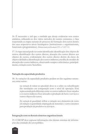 16. É necessário e útil que a entidade que deseje evidenciar seus custos 
unitários, utilizando-se dos vários métodos de custeio existentes, o faça 
respeitando as etapas naturais do processo de formação dos custos dentro 
dos seus respectivos níveis hierárquicos (institucionais e organizacionais, 
funcionais e programáticos). (Redação dada pela Resolução CFC n.º 1.437-13) 
17. A etapa natural pode ser assim identificada: identificação dos objetos de 
custos; identificação dos custos diretos; alocação dos custos diretos aos 
objetos de custos; evidenciação dos custos diretos dentro da classe de 
objetos definidos; identificação dos custos indiretos; escolha do modelo de 
alocação dos custos indiretos, observando sempre a relevância e, principal-mente, 
166 
a relação custo/benefício. 
Variação da capacidade produtiva 
18. As variações da capacidade produtiva podem ser das seguintes nature-zas, 
entre outras: 
(a) variação do volume ou capacidade: deve-se a sobre ou subutilização 
das instalações em comparação com o nível de operação. Está 
representada pela diferença entre os custos indiretos fixos orçados 
e os custos indiretos fixos alocados à produção de bens e serviços e 
outros objetos de custos; 
(b) variação de quantidade: reflete a variação nos elementos de custo 
em relação à quantidade empregada de materiais e outros insumos 
para produção de produtos ou serviços. 
Integração com os demais sistemas organizacionais 
19. O SICSP deve capturar informações dos demais sistemas de informa-ções 
das entidades do setor público. 
 