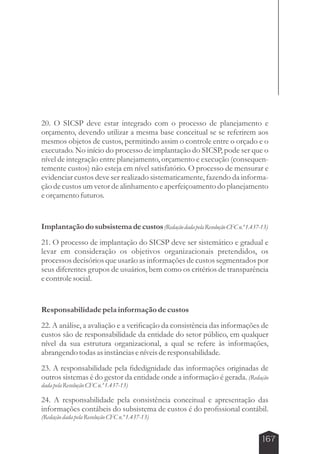 20. O SICSP deve estar integrado com o processo de planejamento e 
orçamento, devendo utilizar a mesma base conceitual se se referirem aos 
mesmos objetos de custos, permitindo assim o controle entre o orçado e o 
executado. No início do processo de implantação do SICSP, pode ser que o 
nível de integração entre planejamento, orçamento e execução (consequen-temente 
custos) não esteja em nível satisfatório. O processo de mensurar e 
evidenciar custos deve ser realizado sistematicamente, fazendo da informa-ção 
de custos um vetor de alinhamento e aperfeiçoamento do planejamento 
167 
e orçamento futuros. 
Implantação do subsistema de custos (Redação dada pela Resolução CFC n.º 1.437-13) 
21. O processo de implantação do SICSP deve ser sistemático e gradual e 
levar em consideração os objetivos organizacionais pretendidos, os 
processos decisórios que usarão as informações de custos segmentados por 
seus diferentes grupos de usuários, bem como os critérios de transparência 
e controle social. 
Responsabilidade pela informação de custos 
22. A análise, a avaliação e a verificação da consistência das informações de 
custos são de responsabilidade da entidade do setor público, em qualquer 
nível da sua estrutura organizacional, a qual se refere às informações, 
abrangendo todas as instâncias e níveis de responsabilidade. 
23. A responsabilidade pela fidedignidade das informações originadas de 
outros sistemas é do gestor da entidade onde a informação é gerada. (Redação 
dada pela Resolução CFC n.º 1.437-13) 
24. A responsabilidade pela consistência conceitual e apresentação das 
informações contábeis do subsistema de custos é do profissional contábil. 
(Redação dada pela Resolução CFC n.º 1.437-13) 
 