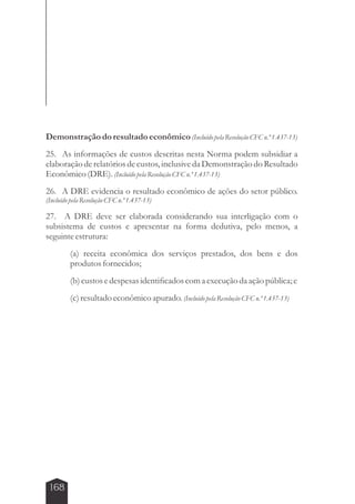 Demonstração do resultado econômico (Incluído pela Resolução CFC n.º 1.437-13) 
25. As informações de custos descritas nesta Norma podem subsidiar a 
elaboração de relatórios de custos, inclusive da Demonstração do Resultado 
Econômico (DRE). (Incluído pela Resolução CFC n.º 1.437-13) 
26. A DRE evidencia o resultado econômico de ações do setor público. 
(Incluído pela Resolução CFC n.º 1.437-13) 
27. A DRE deve ser elaborada considerando sua interligação com o 
subsistema de custos e apresentar na forma dedutiva, pelo menos, a 
seguinte estrutura: 
168 
(a) receita econômica dos serviços prestados, dos bens e dos 
produtos fornecidos; 
(b) custos e despesas identificados com a execução da ação pública; e 
(c) resultado econômico apurado. (Incluído pela Resolução CFC n.º 1.437-13) 
 