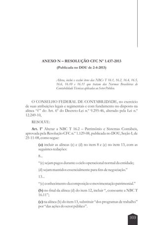 169 
ANEXO N – RESOLUÇÃO CFC Nº 1.437-2013 
(Publicada no DOU de 2-4-2013) 
Altera, inclui e exclui itens das NBCs T 16.1, 16.2, 16.4, 16.5, 
16.6, 16.10 e 16.11 que tratam das Normas Brasileiras de 
Contabilidade Técnicas aplicadas ao Setor Público. 
O CONSELHO FEDERAL DE CONTABILIDADE, no exercício 
de suas atribuições legais e regimentais e com fundamento no disposto na 
alínea “f ” do Art. 6º do Decreto-Lei n.º 9.295-46, alterado pela Lei n.º 
12.249-10, 
RESOLVE: 
Art. 1º Alterar a NBC T 16.2 – Patrimônio e Sistemas Contábeis, 
aprovada pela Resolução CFC n.º 1.129-08, publicada no DOU, Seção I, de 
25-11-08, como segue: 
(a) incluir as alíneas (c) e (d) no item 8 e (e) no item 13, com as 
seguintes redações: 
8... 
“(c) sejam pagos durante o ciclo operacional normal da entidade; 
(d) sejam mantidos essencialmente para fins de negociação.” 
13... 
“(e) conhecimento da composição e movimentação patrimonial.” 
(b) no final da alínea (d) do item 12, incluir “, consoante a NBC T 
16.11”; 
(c) na alínea (b) do item 13, substituir “dos programas de trabalho” 
por “das ações do setor público”. 
 